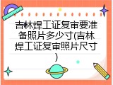 吉林焊工证复审要准备照片多少寸(吉林焊工证复审照片尺寸)