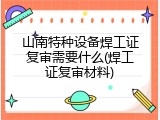 山南特种设备焊工证复审需要什么(焊工证复审材料)