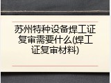 苏州特种设备焊工证复审需要什么(焊工证复审材料)