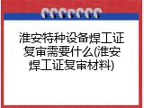 淮安特种设备焊工证复审需要什么(淮安焊工证复审材料)