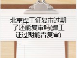 北京焊工证复审过期了还能复审吗(焊工证过期能否复审)