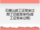 石嘴山焊工证复审过期了还能复审吗(焊工证复审过期)
