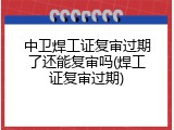 中卫焊工证复审过期了还能复审吗(焊工证复审过期)