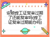 安顺焊工证复审过期了还能复审吗(焊工证复审过期能办吗)