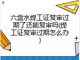 六盘水焊工证复审过期了还能复审吗(焊工证复审过期怎么办)