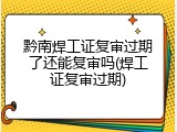 黔南焊工证复审过期了还能复审吗(焊工证复审过期)