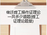宿迁焊工操作证理论一共多少道题(焊工证理论题量)