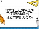 甘肃焊工证复审过期了还能复审吗(焊工证复审过期怎么办)