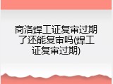 商洛焊工证复审过期了还能复审吗(焊工证复审过期)