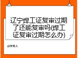 辽宁焊工证复审过期了还能复审吗(焊工证复审过期怎么办)