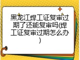 黑龙江焊工证复审过期了还能复审吗(焊工证复审过期怎么办)