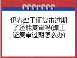 伊春焊工证复审过期了还能复审吗(焊工证复审过期怎么办)