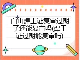 白山焊工证复审过期了还能复审吗(焊工证过期能复审吗)