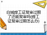 白城焊工证复审过期了还能复审吗(焊工证复审过期怎么办)