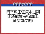 四平焊工证复审过期了还能复审吗(焊工证复审过期)
