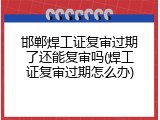 邯郸焊工证复审过期了还能复审吗(焊工证复审过期怎么办)