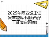 2025年陕西焊工证复审题库书(陕西焊工证复审题库)