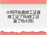 大同开始查焊工证查焊工证了吗(焊工证查了吗大同)