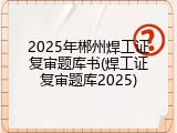 2025年郴州焊工证复审题库书(焊工证复审题库2025)