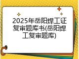 2025年岳阳焊工证复审题库书(岳阳焊工复审题库)