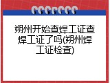 朔州开始查焊工证查焊工证了吗(朔州焊工证检查)