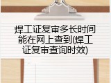 焊工证复审多长时间能在网上查到(焊工证复审查询时效)