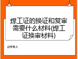 焊工证的换证和复审需要什么材料(焊工证换审材料)