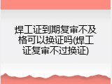焊工证到期复审不及格可以换证吗(焊工证复审不过换证)