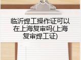 临沂焊工操作证可以在上海复审吗(上海复审焊工证)