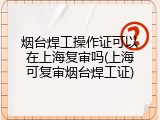 烟台焊工操作证可以在上海复审吗(上海可复审烟台焊工证)