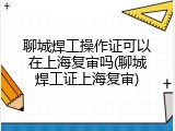 聊城焊工操作证可以在上海复审吗(聊城焊工证上海复审)