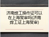济南焊工操作证可以在上海复审吗(济南焊工证上海复审)
