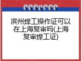 滨州焊工操作证可以在上海复审吗(上海复审焊工证)