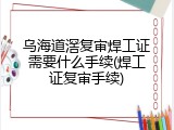 乌海道滘复审焊工证需要什么手续(焊工证复审手续)