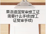 果洛道滘复审焊工证需要什么手续(焊工证复审手续)