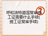 呼和浩特道滘复审焊工证需要什么手续(焊工证复审手续)
