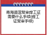 青海道滘复审焊工证需要什么手续(焊工证复审手续)
