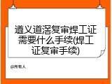 遵义道滘复审焊工证需要什么手续(焊工证复审手续)