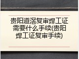 贵阳道滘复审焊工证需要什么手续(贵阳焊工证复审手续)