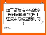 焊工证复审考完试多长时间能查到(焊工证复审成绩查询时间)