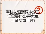 攀枝花道滘复审焊工证需要什么手续(焊工证复审手续)