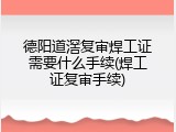 德阳道滘复审焊工证需要什么手续(焊工证复审手续)