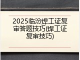 2025临汾焊工证复审答题技巧(焊工证复审技巧)