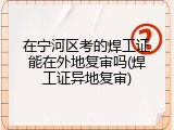 在宁河区考的焊工证能在外地复审吗(焊工证异地复审)