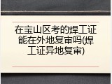 在宝山区考的焊工证能在外地复审吗(焊工证异地复审)