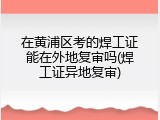 在黄浦区考的焊工证能在外地复审吗(焊工证异地复审)