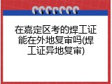 在嘉定区考的焊工证能在外地复审吗(焊工证异地复审)