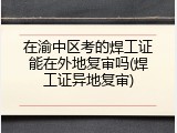 在渝中区考的焊工证能在外地复审吗(焊工证异地复审)