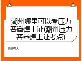 潮州哪里可以考压力容器焊工证(潮州压力容器焊工证考点)