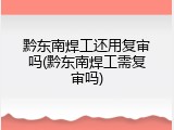 黔东南焊工还用复审吗(黔东南焊工需复审吗)
